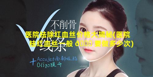 医院祛除红血丝价格大揭秘(医院祛红血丝一般 🍀 要做多少次)